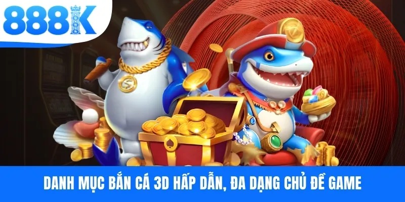 Danh mục bắn cá 3D hấp dẫn, đa dạng chủ đề game
